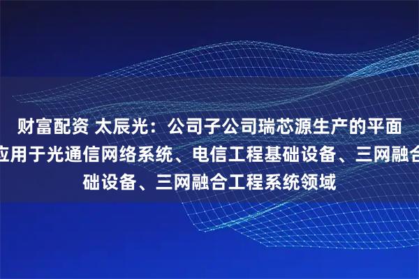 财富配资 太辰光：公司子公司瑞芯源生产的平面光波导芯片可应用于光通信网络系统、电信工程基础设备、三网融合工程系统领域