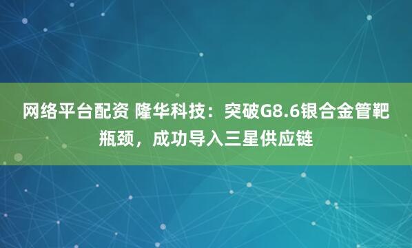 网络平台配资 隆华科技：突破G8.6银合金管靶瓶颈，成功导入三星供应链