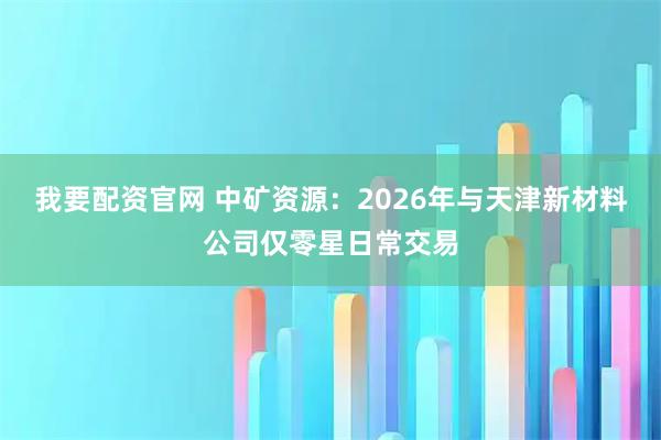 我要配资官网 中矿资源：2026年与天津新材料公司仅零星日常交易