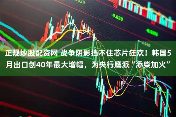 正规炒股配资网 战争阴影挡不住芯片狂欢！韩国5月出口创40年最大增幅，为央行鹰派“添柴加火”