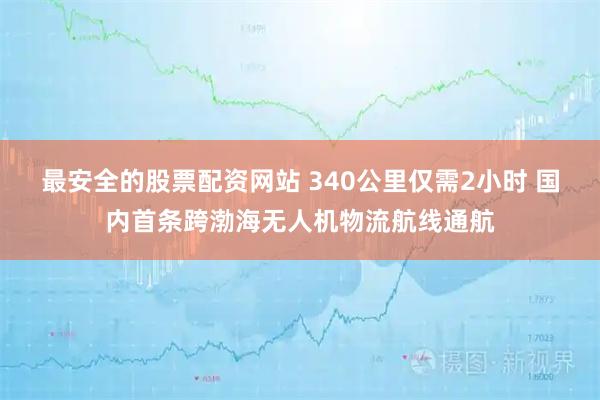 最安全的股票配资网站 340公里仅需2小时 国内首条跨渤海无人机物流航线通航