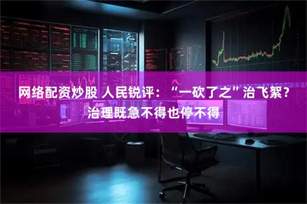 网络配资炒股 人民锐评：“一砍了之”治飞絮？治理既急不得也停不得