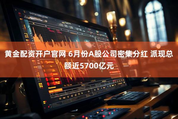 黄金配资开户官网 6月份A股公司密集分红 派现总额近5700亿元