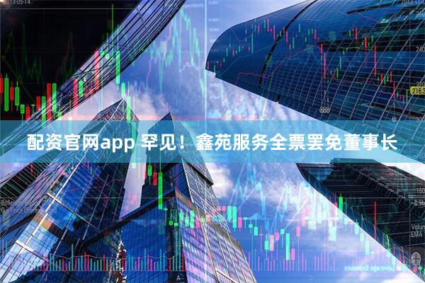 配资官网app 罕见！鑫苑服务全票罢免董事长