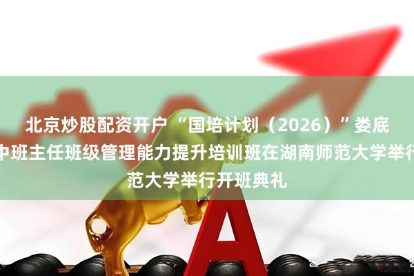 北京炒股配资开户 “国培计划（2026）”娄底市县域高中班主任班级管理能力提升培训班在湖南师范大学举行开班典礼