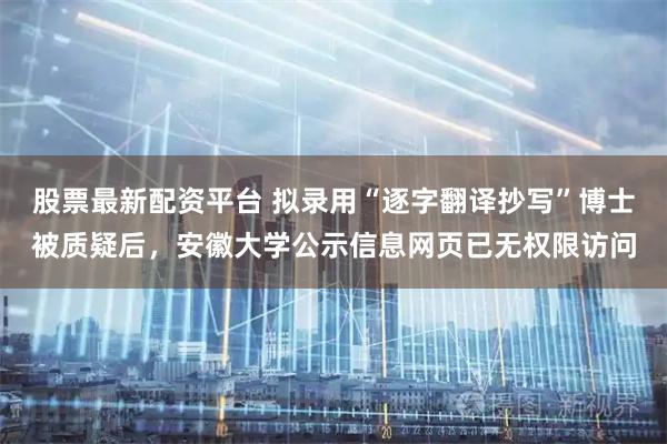股票最新配资平台 拟录用“逐字翻译抄写”博士被质疑后，安徽大学公示信息网页已无权限访问