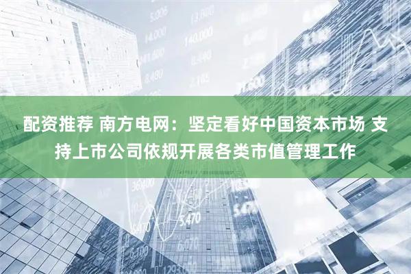 配资推荐 南方电网：坚定看好中国资本市场 支持上市公司依规开展各类市值管理工作