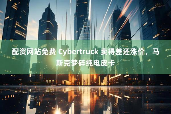 配资网站免费 Cybertruck 卖得差还涨价，马斯克梦碎纯电皮卡