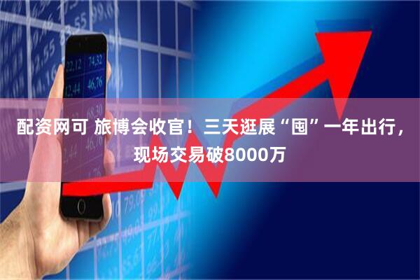 配资网可 旅博会收官！三天逛展“囤”一年出行，现场交易破8000万