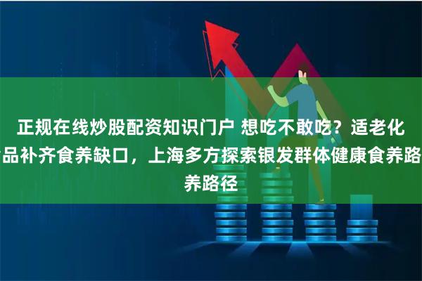 正规在线炒股配资知识门户 想吃不敢吃？适老化食品补齐食养缺口，上海多方探索银发群体健康食养路径